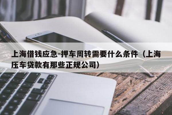 上海借钱应急-押车周转需要什么条件（上海压车贷款有那些正规公司）