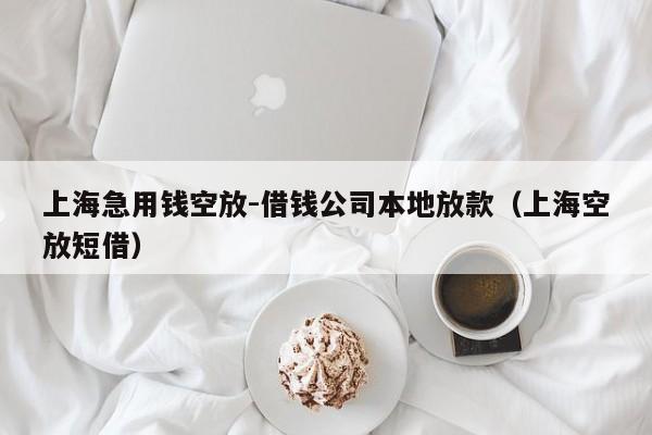 上海急用钱空放-借钱公司本地放款（上海空放短借）