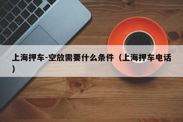 上海押车-空放需要什么条件（上海押车电话）